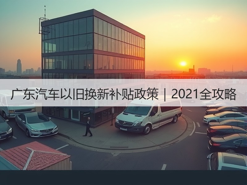 广东汽车以旧换新补贴政策｜2021全攻略