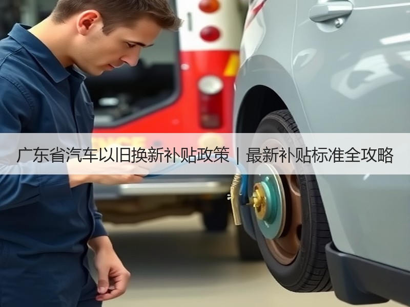 广东省汽车以旧换新补贴政策｜最新补贴标准全攻略