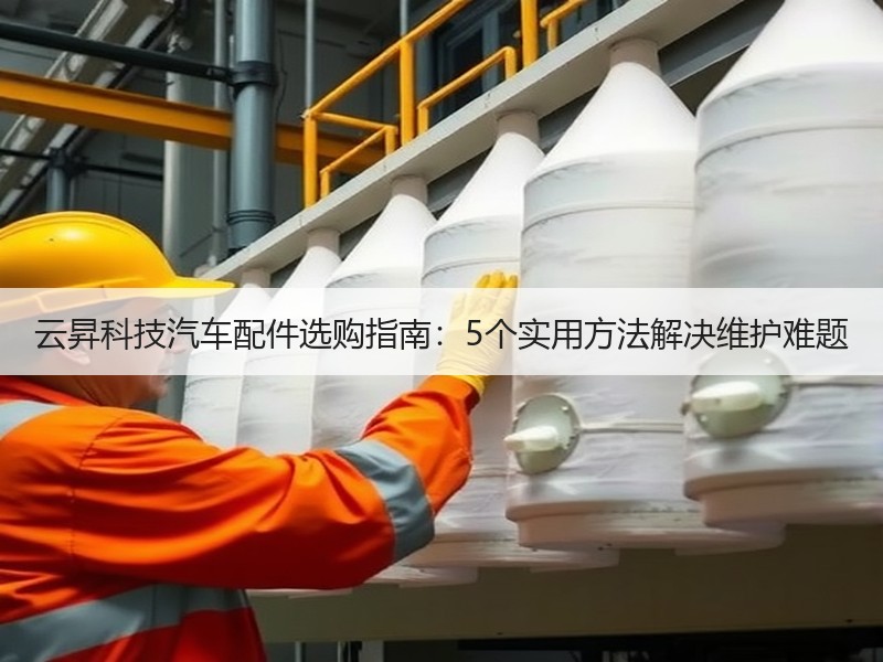 云昇科技汽车配件选购指南:5个实用方法解决维护难题 云昇科技汽车配件选购指南:5个实用方法解决维护难题