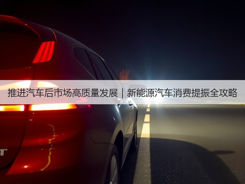 推进汽车后市场高质量发展|新能源汽车消费提振全攻略 推进汽车后市场高质量发展|新能源汽车消费提振全攻略