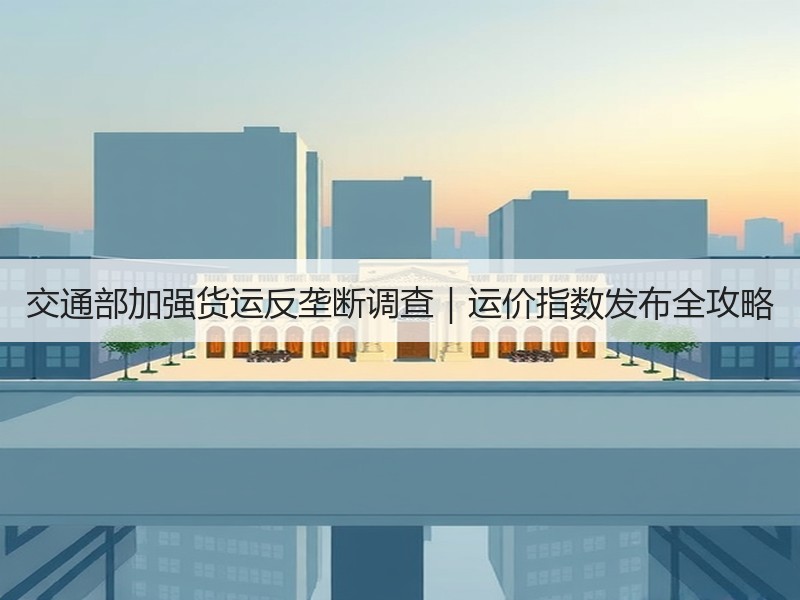 交通部加强货运反垄断调查|运价指数发布全攻略 交通部加强货运反垄断调查|运价指数发布全攻略