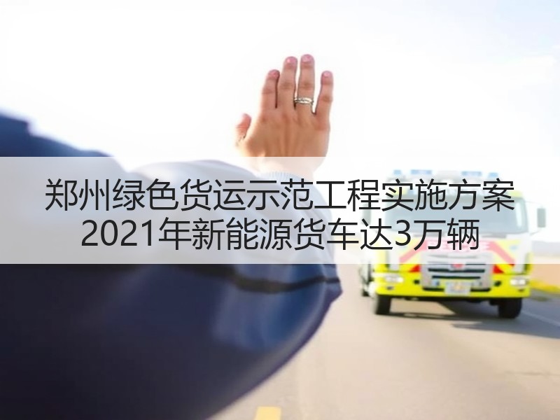 郑州绿色货运示范工程实施方案 2021年新能源货车达3万辆
