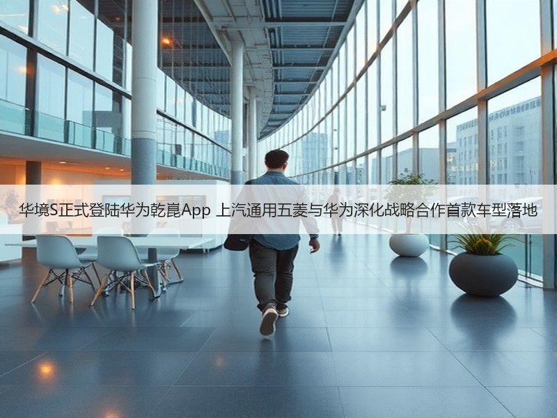 华境S正式登陆华为乾崑App 上汽通用五菱与华为深化战略合作首款车型落地