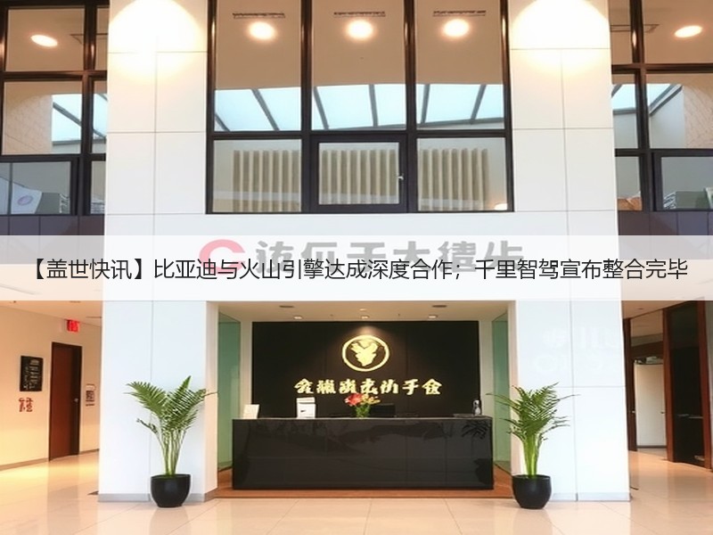 【盖世快讯】比亚迪与火山引擎达成深度合作；千里智驾宣布整合完毕