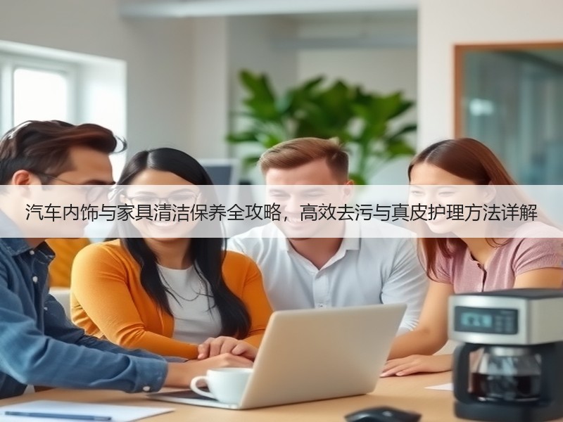 汽车内饰与家具清洁保养全攻略，高效去污与真皮护理方法详解