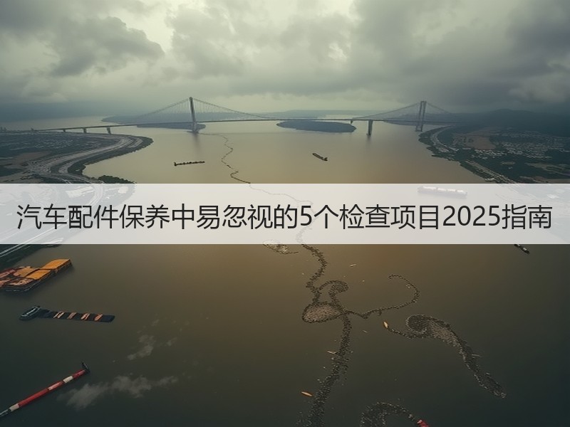 汽车配件保养中易忽视的5个检查项目2025指南 汽车配件保养中易忽视的5个检查项目2025指南