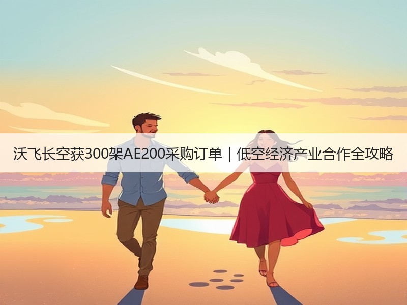 沃飞长空获300架AE200采购订单｜低空经济产业合作全攻略