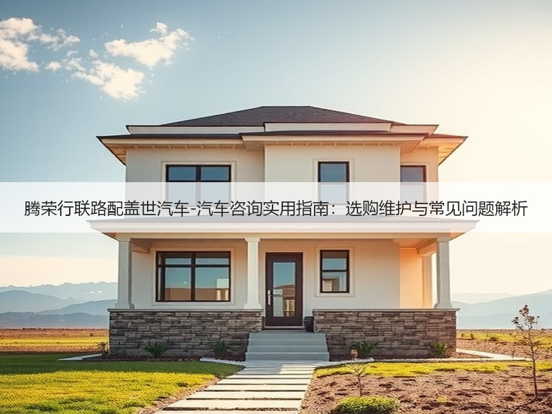 腾荣行联路配盖世汽车-汽车咨询实用指南:选购维护与常见问题解析 腾荣行联路配盖世汽车-汽车咨询实用指南:选购维护与常见问题解析