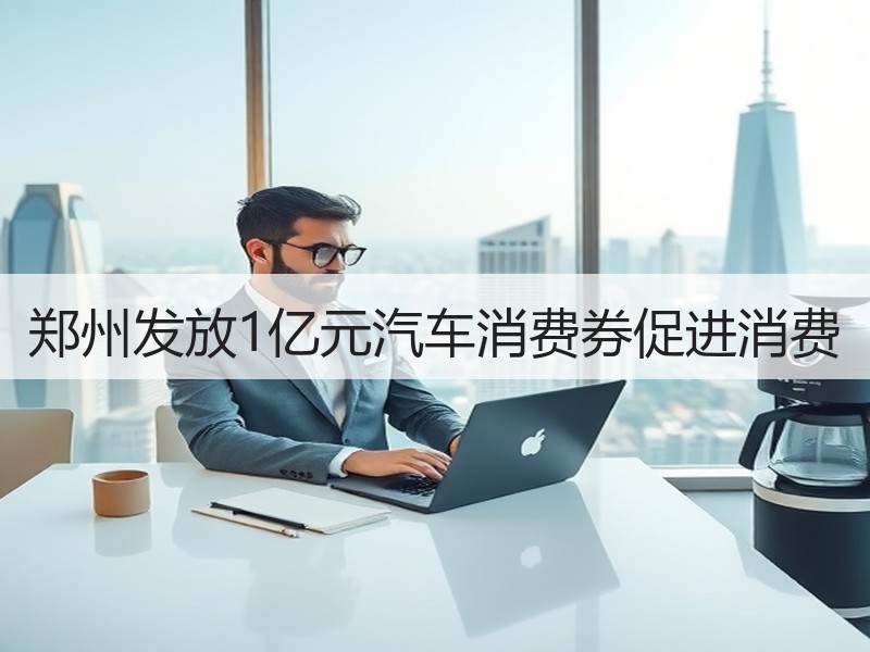 郑州发放1亿元汽车消费券促进消费 郑州发放1亿元汽车消费券促进消费