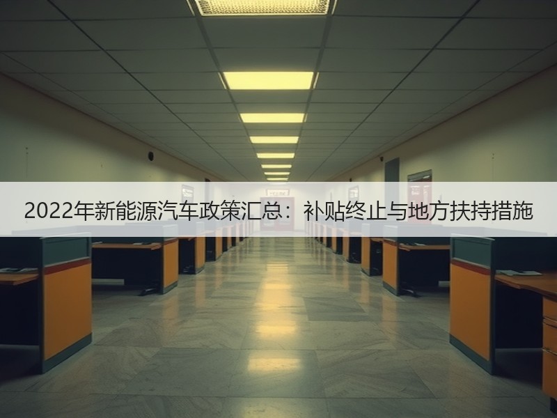 2022年新能源汽车政策汇总:补贴终止与地方扶持措施 2022年新能源汽车政策汇总:补贴终止与地方扶持措施