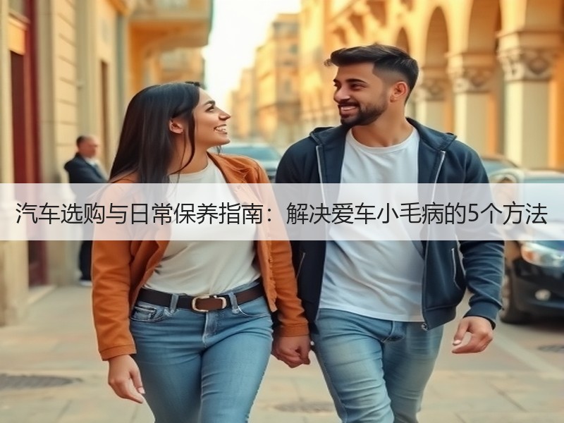 汽车选购与日常保养指南:解决爱车小毛病的5个方法 汽车选购与日常保养指南:解决爱车小毛病的5个方法