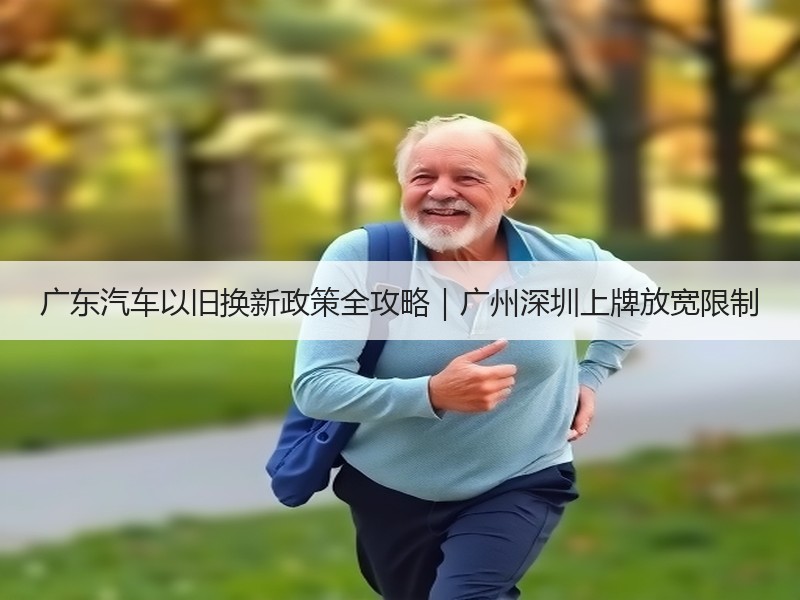 广东汽车以旧换新政策全攻略|广州深圳上牌放宽限制 广东汽车以旧换新政策全攻略|广州深圳上牌放宽限制