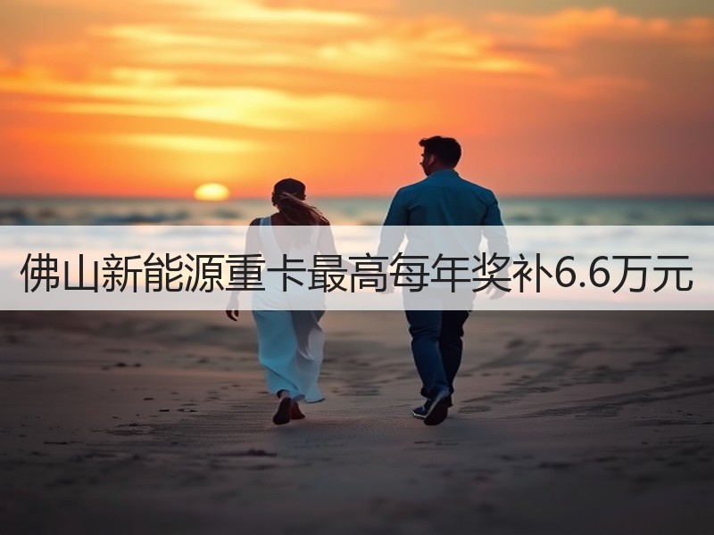 佛山新能源重卡最高每年奖补6.6万元