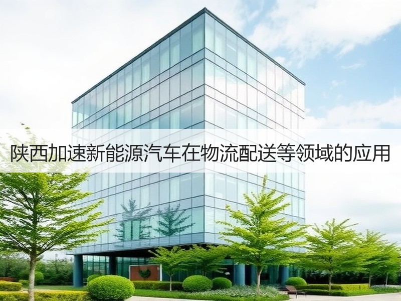 陕西加速新能源汽车在物流配送等领域的应用