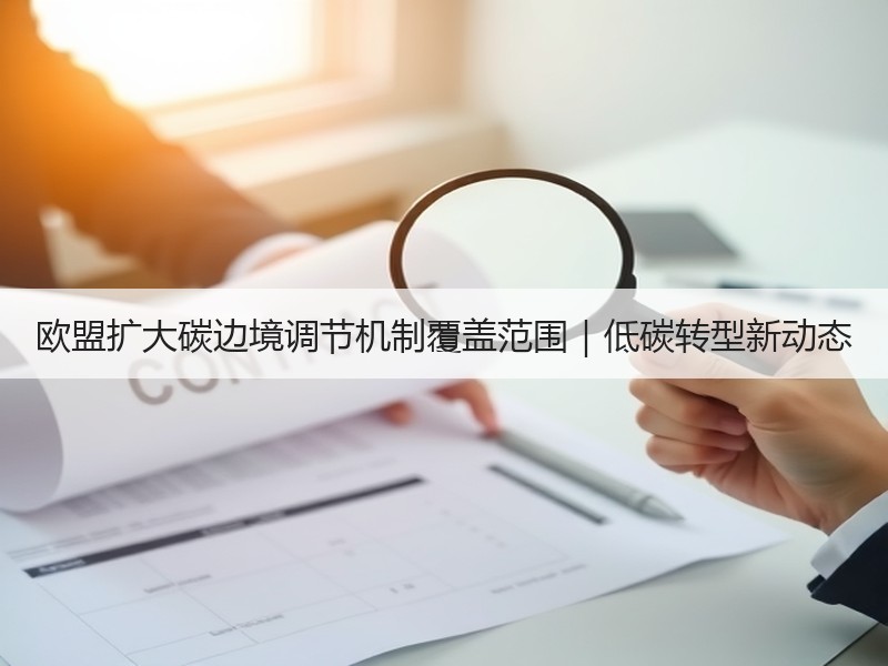 欧盟扩大碳边境调节机制覆盖范围|低碳转型新动态 欧盟扩大碳边境调节机制覆盖范围|低碳转型新动态