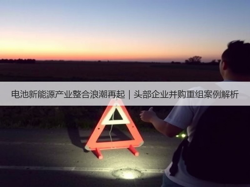 电池新能源产业整合浪潮再起｜头部企业并购重组案例解析