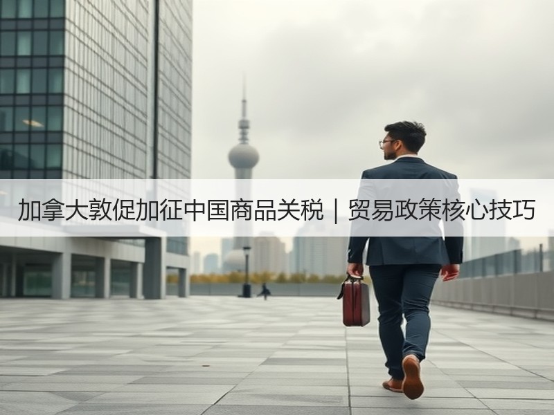 加拿大敦促加征中国商品关税｜贸易政策核心技巧