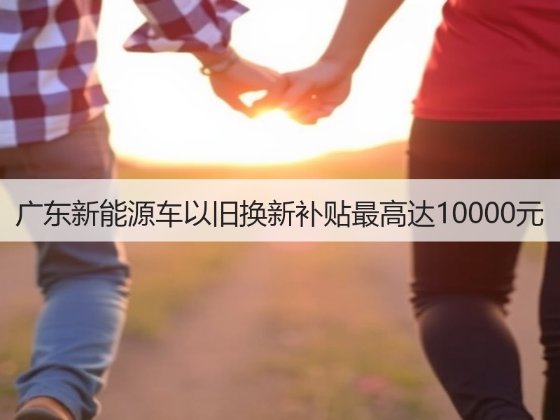 广东新能源车以旧换新补贴最高达10000元 广东新能源车以旧换新补贴最高达10000元