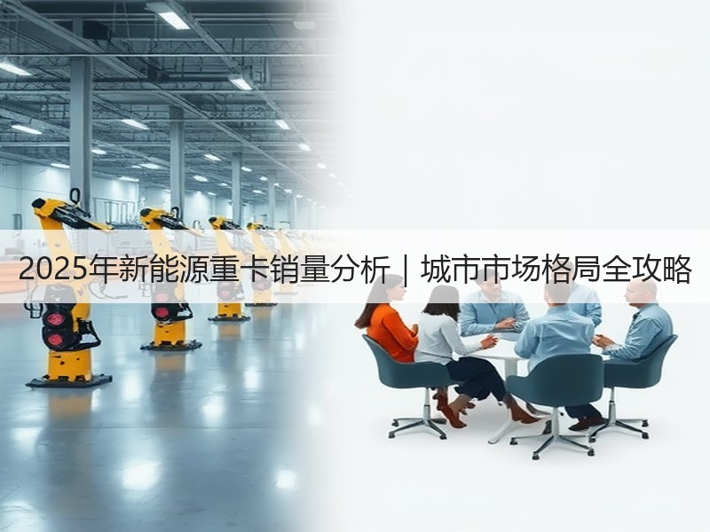 2025年新能源重卡销量分析|城市市场格局全攻略 2025年新能源重卡销量分析|城市市场格局全攻略