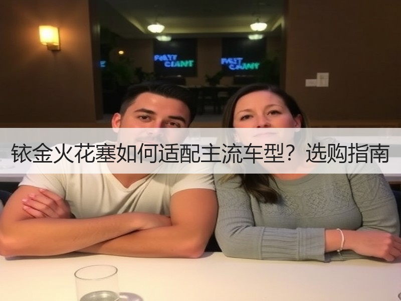 铱金火花塞如何适配主流车型?选购指南 铱金火花塞如何适配主流车型?选购指南