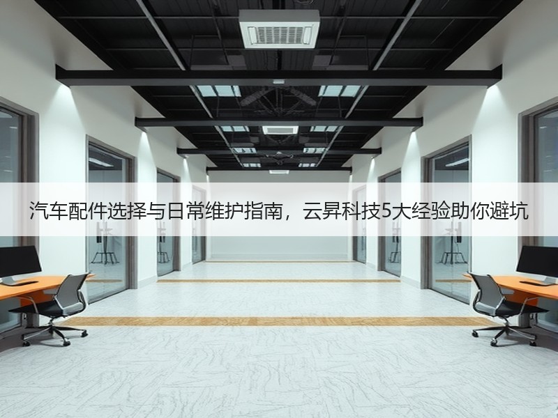 汽车配件选择与日常维护指南,云昇科技5大经验助你避坑 汽车配件选择与日常维护指南,云昇科技5大经验助你避坑